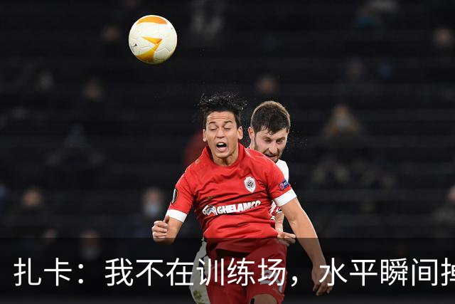 扎卡：我不在训练场，水平瞬间掉价！我与桑德兰天生一对！